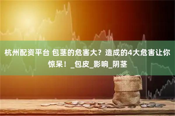 杭州配资平台 包茎的危害大？造成的4大危害让你惊呆！_包皮_影响_阴茎