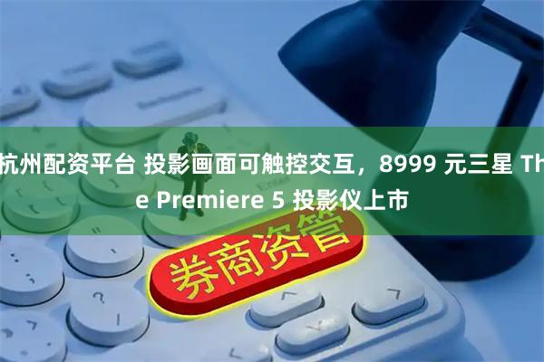 杭州配资平台 投影画面可触控交互，8999 元三星 The Premiere 5 投影仪上市