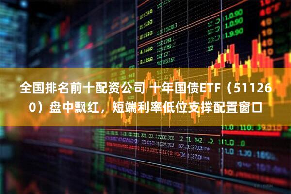 全国排名前十配资公司 十年国债ETF（511260）盘中飘红，短端利率低位支撑配置窗口