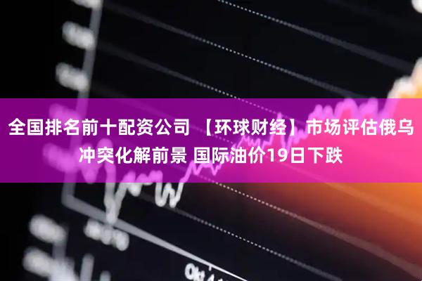 全国排名前十配资公司 【环球财经】市场评估俄乌冲突化解前景 国际油价19日下跌