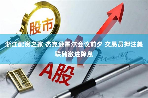 浙江配资之家 杰克逊霍尔会议前夕 交易员押注美联储激进降息