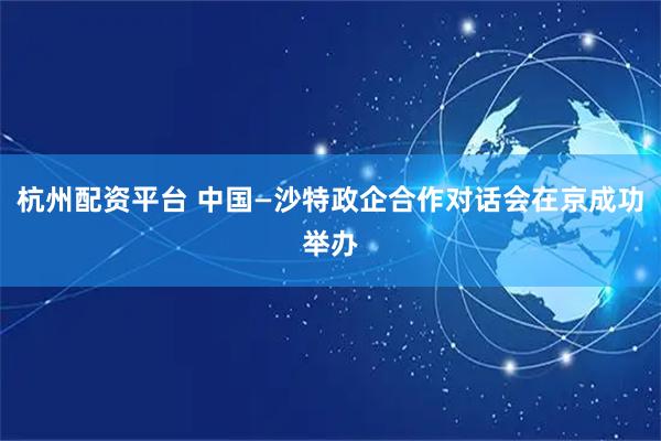杭州配资平台 中国—沙特政企合作对话会在京成功举办