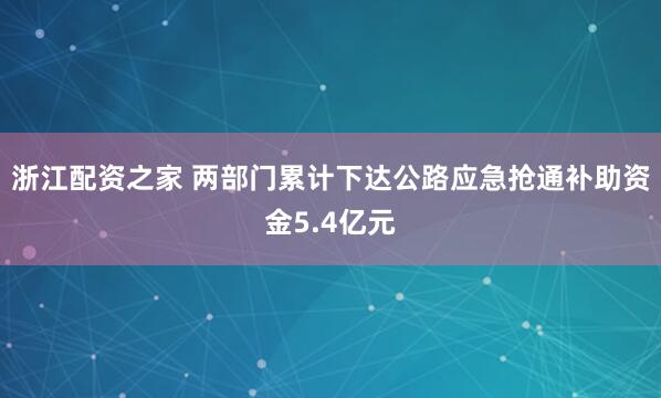浙江配资之家 两部门累计下达公路应急抢通补助资金5.4亿元