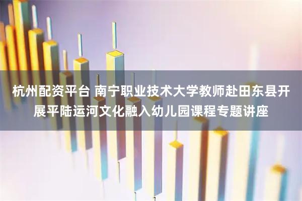 杭州配资平台 南宁职业技术大学教师赴田东县开展平陆运河文化融入幼儿园课程专题讲座