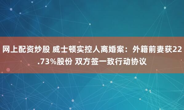 网上配资炒股 威士顿实控人离婚案：外籍前妻获22.73%股份 双方签一致行动协议
