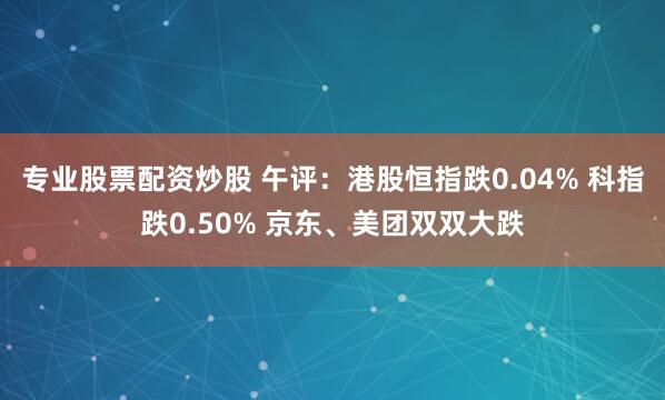 专业股票配资炒股 午评：港股恒指跌0.04% 科指跌0.50% 京东、美团双双大跌