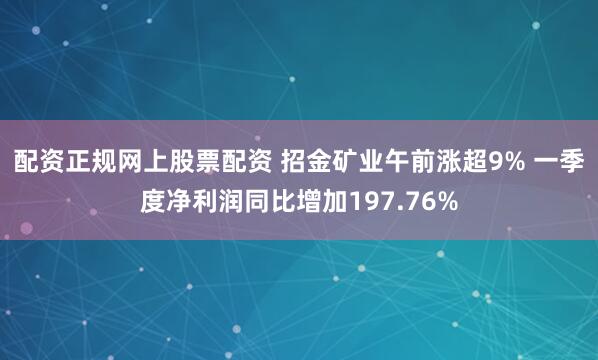 配资正规网上股票配资 招金矿业午前涨超9% 一季度净利润同比增加197.76%