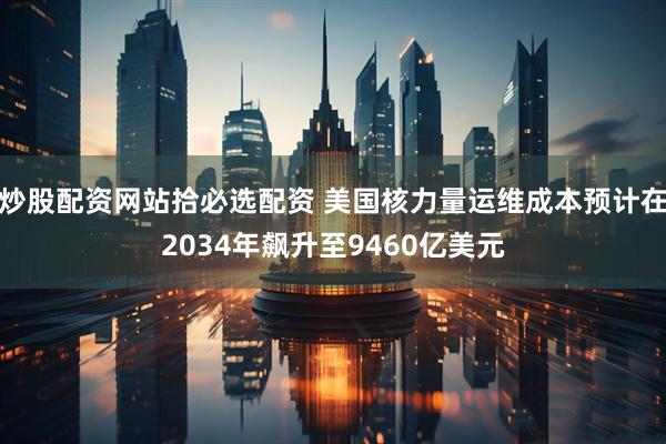 炒股配资网站拾必选配资 美国核力量运维成本预计在2034年飙升至9460亿美元