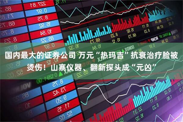 国内最大的证券公司 万元“热玛吉”抗衰治疗脸被烫伤！山寨仪器、翻新探头成“元凶”