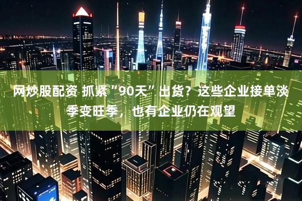 网炒股配资 抓紧“90天”出货？这些企业接单淡季变旺季，也有企业仍在观望