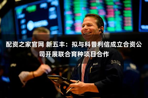 配资之家官网 新五丰：拟与科普利信成立合资公司开展联合育种项目合作