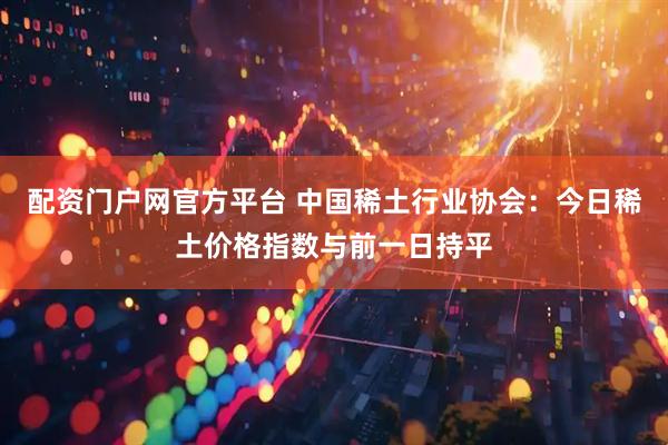 配资门户网官方平台 中国稀土行业协会：今日稀土价格指数与前一日持平