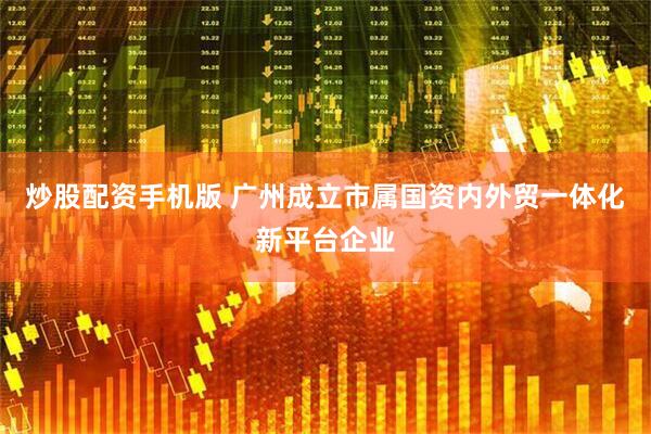 炒股配资手机版 广州成立市属国资内外贸一体化新平台企业
