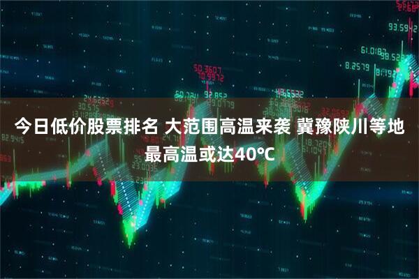 今日低价股票排名 大范围高温来袭 冀豫陕川等地最高温或达40℃
