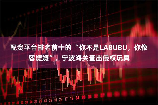 配资平台排名前十的 “你不是LABUBU，你像容嬷嬷”，宁波海关查出侵权玩具
