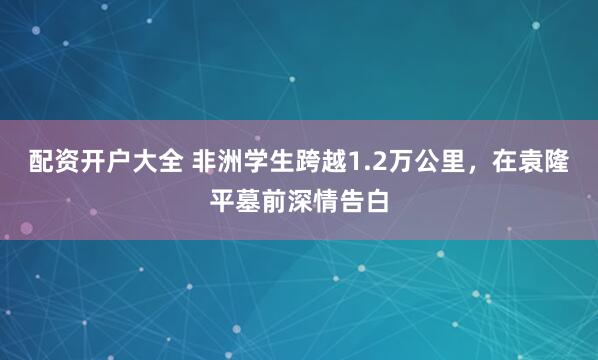 配资开户大全 非洲学生跨越1.2万公里，在袁隆平墓前深情告白