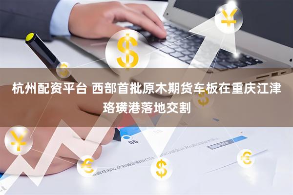 杭州配资平台 西部首批原木期货车板在重庆江津珞璜港落地交割
