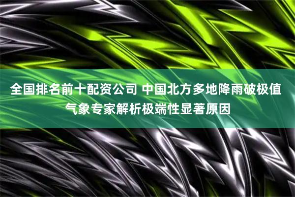 全国排名前十配资公司 中国北方多地降雨破极值 气象专家解析极端性显著原因