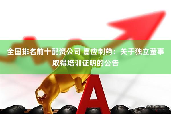 全国排名前十配资公司 嘉应制药：关于独立董事取得培训证明的公告