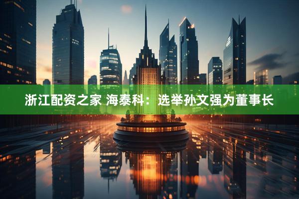 浙江配资之家 海泰科：选举孙文强为董事长
