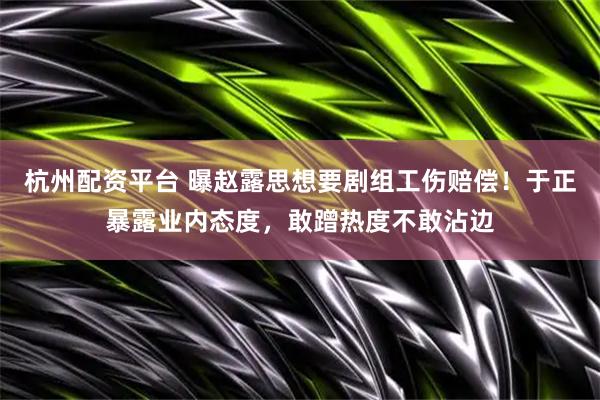 杭州配资平台 曝赵露思想要剧组工伤赔偿！于正暴露业内态度，敢蹭热度不敢沾边