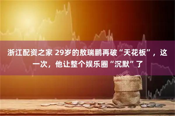 浙江配资之家 29岁的敖瑞鹏再破“天花板”，这一次，他让整个娱乐圈“沉默”了