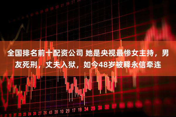 全国排名前十配资公司 她是央视最惨女主持，男友死刑，丈夫入狱，如今48岁被释永信牵连
