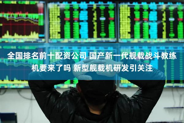 全国排名前十配资公司 国产新一代舰载战斗教练机要来了吗 新型舰载机研发引关注