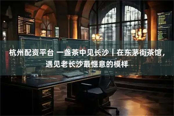 杭州配资平台 一盏茶中见长沙｜在东茅街茶馆，遇见老长沙最惬意的模样