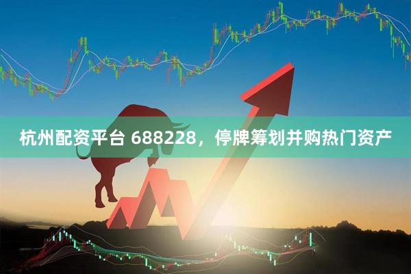 杭州配资平台 688228，停牌筹划并购热门资产