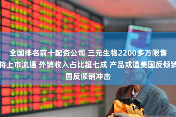 全国排名前十配资公司 三元生物2200多万限售股即将上市流通 外销收入占比超七成 产品或遭美国反倾销冲击