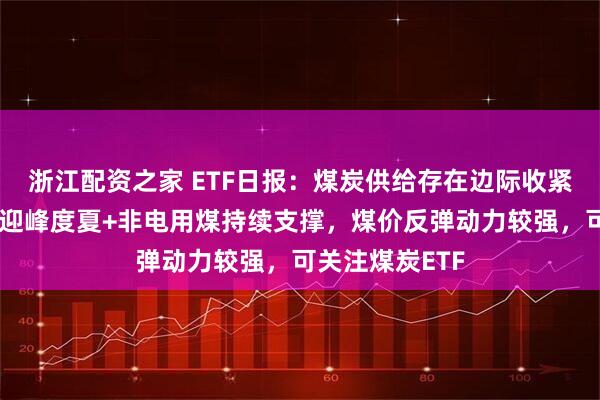 浙江配资之家 ETF日报：煤炭供给存在边际收紧预期，需求随迎峰度夏+非电用煤持续支撑，煤价反弹动力较强，可关注煤炭ETF
