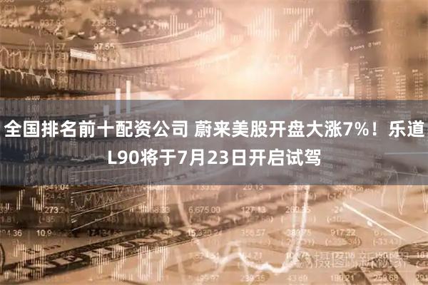 全国排名前十配资公司 蔚来美股开盘大涨7%！乐道L90将于7月23日开启试驾