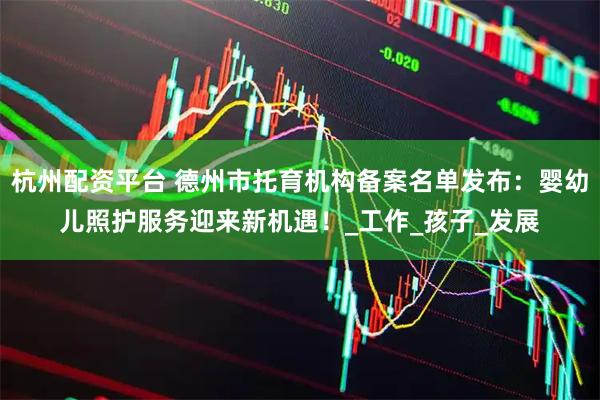 杭州配资平台 德州市托育机构备案名单发布：婴幼儿照护服务迎来新机遇！_工作_孩子_发展