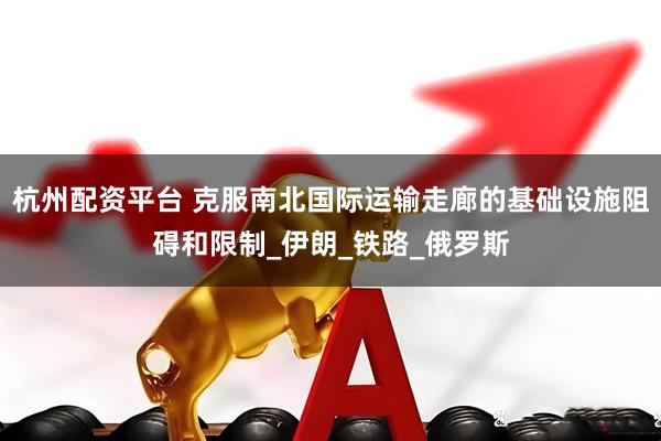 杭州配资平台 克服南北国际运输走廊的基础设施阻碍和限制_伊朗_铁路_俄罗斯