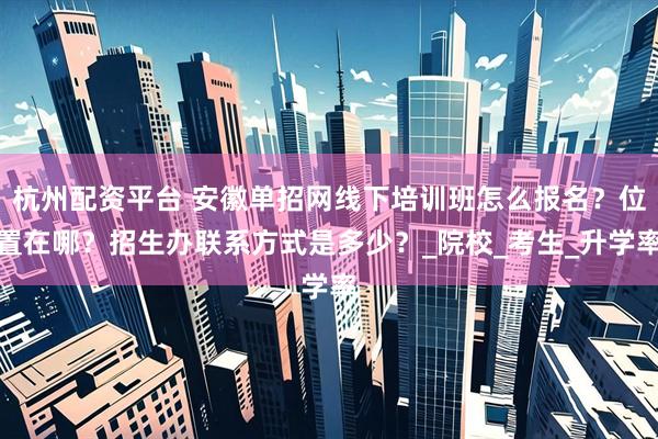 杭州配资平台 安徽单招网线下培训班怎么报名？位置在哪？招生办联系方式是多少？_院校_考生_升学率