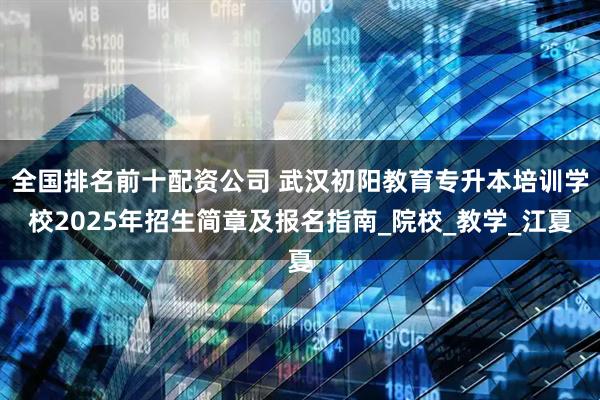 全国排名前十配资公司 武汉初阳教育专升本培训学校2025年招生简章及报名指南_院校_教学_江夏
