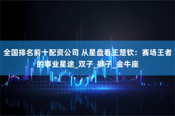 全国排名前十配资公司 从星盘看王楚钦：赛场王者的事业星途_双子_狮子_金牛座