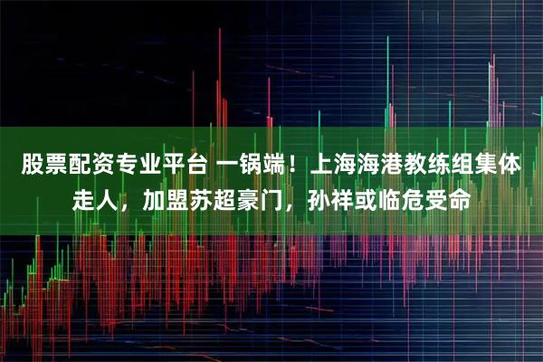 股票配资专业平台 一锅端！上海海港教练组集体走人，加盟苏超豪门，孙祥或临危受命