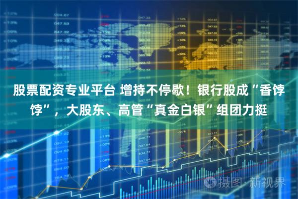 股票配资专业平台 增持不停歇！银行股成“香饽饽”，大股东、高管“真金白银”组团力挺