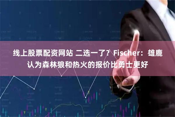 线上股票配资网站 二选一了？Fischer：雄鹿认为森林狼和热火的报价比勇士更好