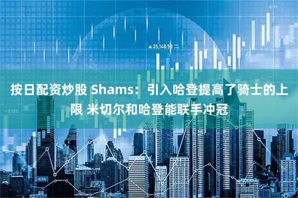 按日配资炒股 Shams：引入哈登提高了骑士的上限 米切尔和哈登能联手冲冠