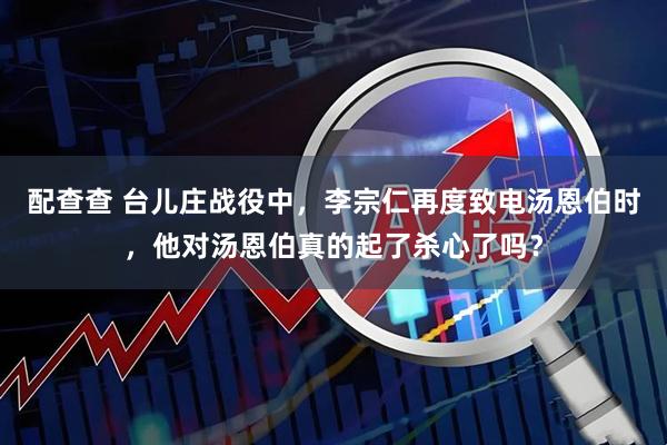 配查查 台儿庄战役中，李宗仁再度致电汤恩伯时，他对汤恩伯真的起了杀心了吗？