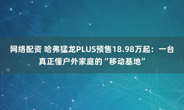 网络配资 哈弗猛龙PLUS预售18.98万起：一台真正懂户外家庭的“移动基地”