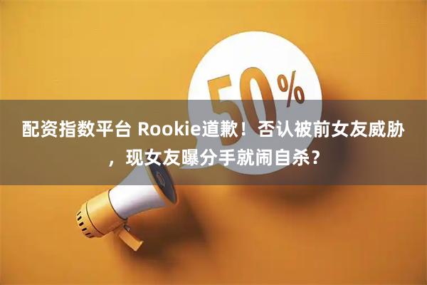 配资指数平台 Rookie道歉！否认被前女友威胁，现女友曝分手就闹自杀？