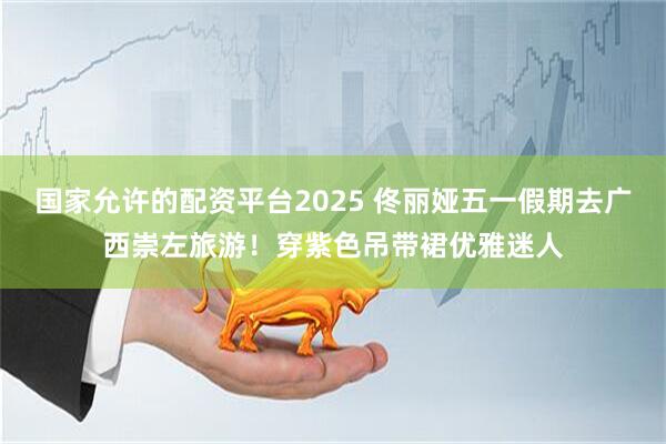 国家允许的配资平台2025 佟丽娅五一假期去广西崇左旅游！穿紫色吊带裙优雅迷人