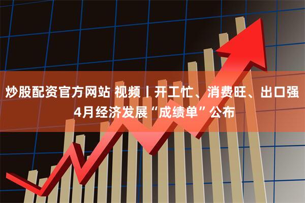 炒股配资官方网站 视频丨开工忙、消费旺、出口强 4月经济发展“成绩单”公布