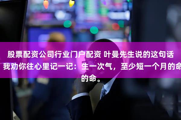 股票配资公司行业门户配资 叶曼先生说的这句话，我劝你往心里记一记：生一次气，至少短一个月的命。