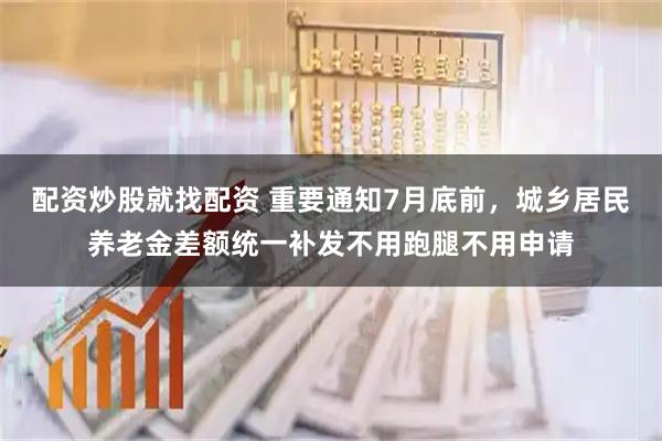 配资炒股就找配资 重要通知7月底前,城乡居民养老金差额统一补发不用跑腿不用申请