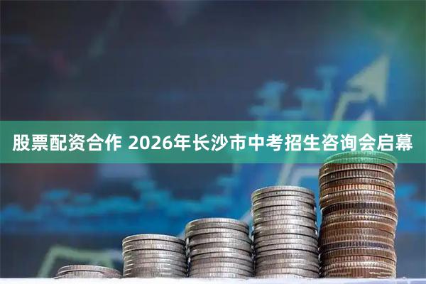 股票配资合作 2026年长沙市中考招生咨询会启幕